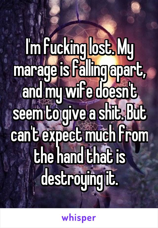 I'm fucking lost. My marage is falling apart, and my wife doesn't seem to give a shit. But can't expect much from the hand that is destroying it.