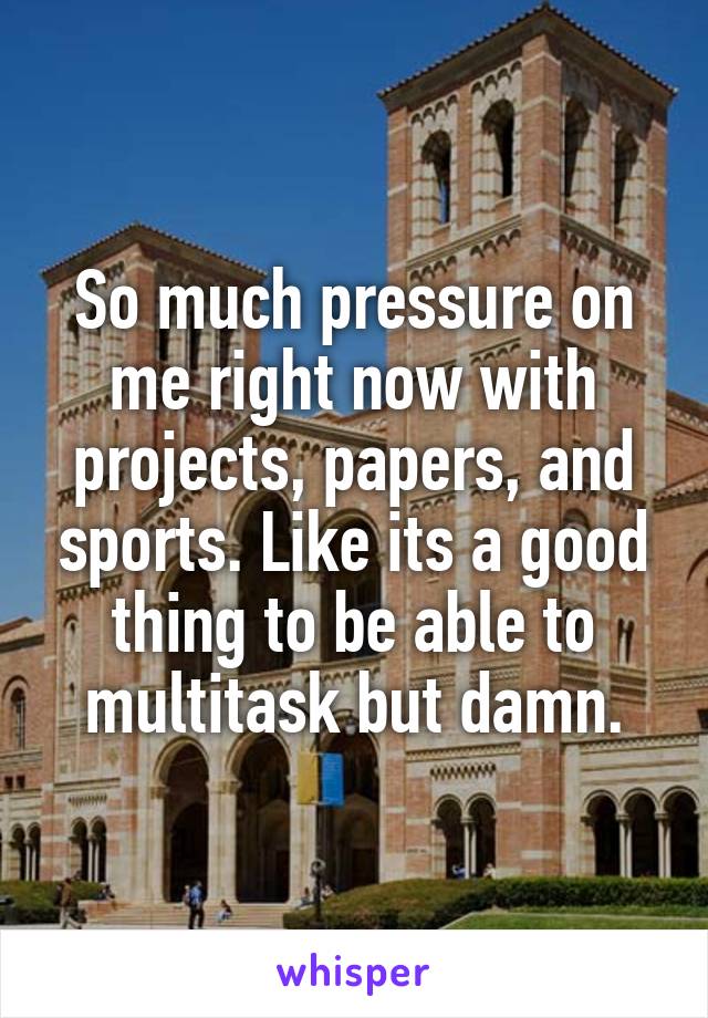 So much pressure on me right now with projects, papers, and sports. Like its a good thing to be able to multitask but damn.