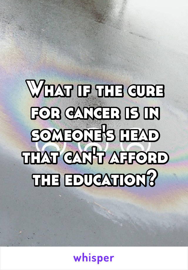 What if the cure for cancer is in someone's head that can't afford the education?