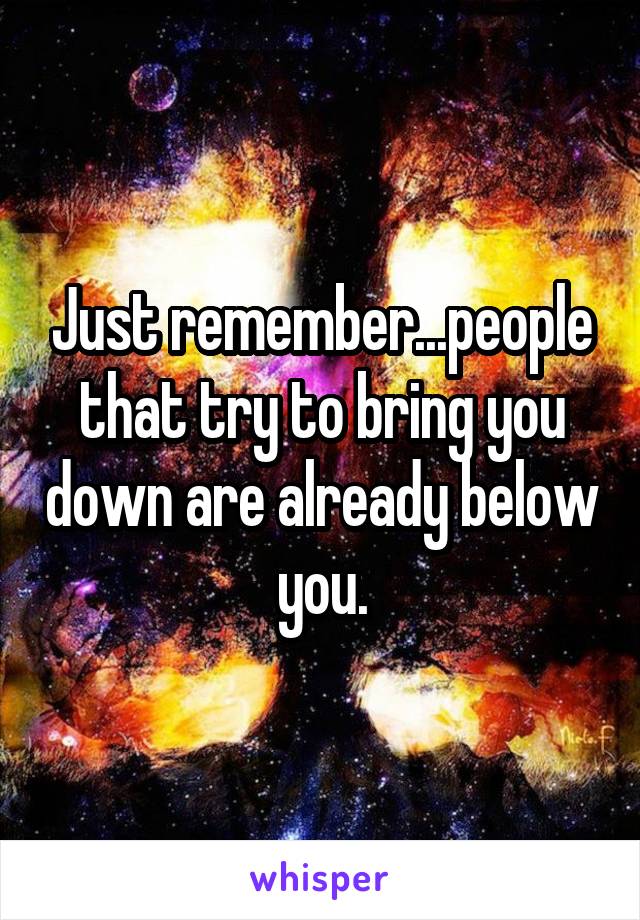 Just remember...people that try to bring you down are already below you.