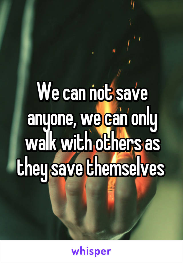 We can not save anyone, we can only walk with others as they save themselves 