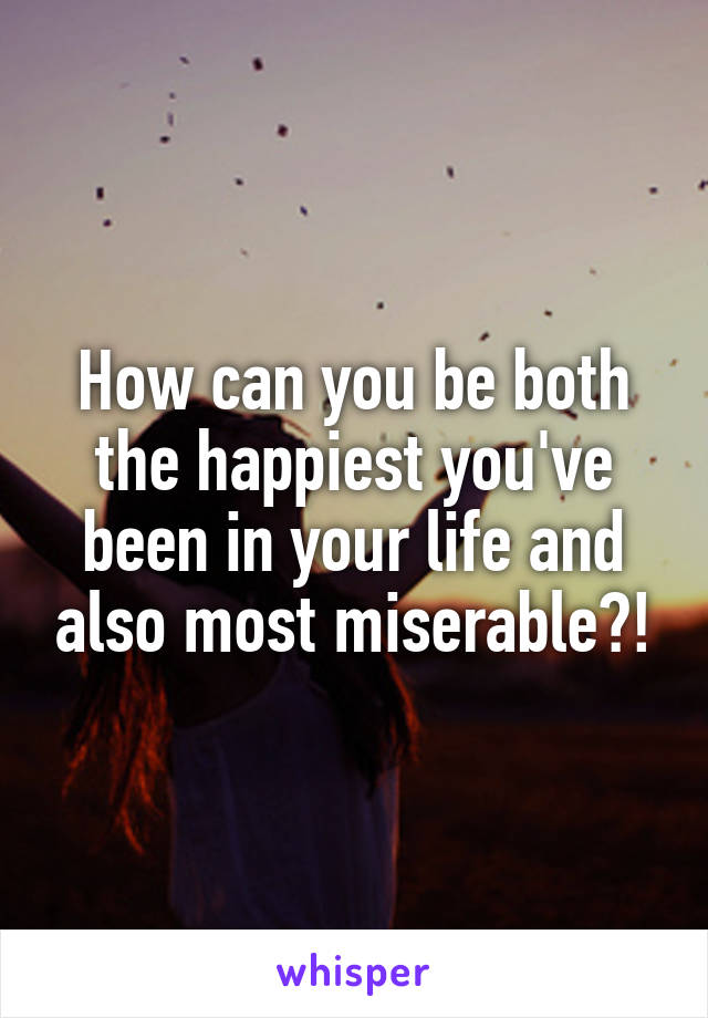 How can you be both the happiest you've been in your life and also most miserable?!