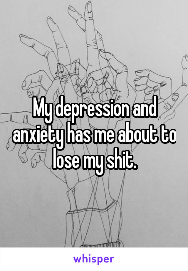 My depression and anxiety has me about to lose my shit.