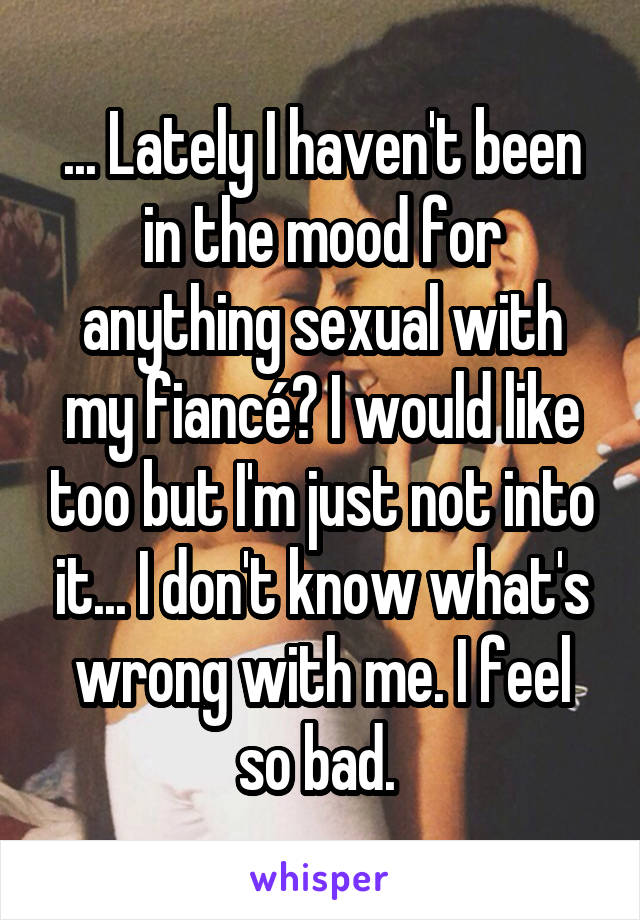 ... Lately I haven't been in the mood for anything sexual with my fiancé? I would like too but I'm just not into it... I don't know what's wrong with me. I feel so bad. 