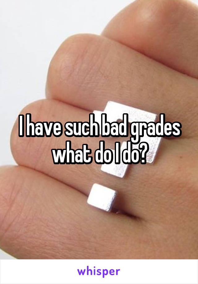 I have such bad grades what do I do?