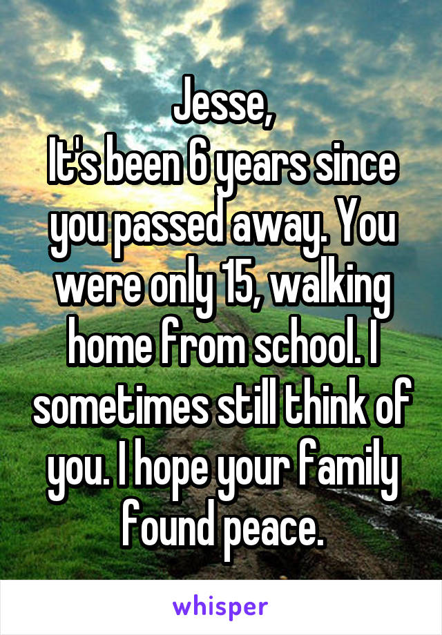 Jesse,
It's been 6 years since you passed away. You were only 15, walking home from school. I sometimes still think of you. I hope your family found peace.