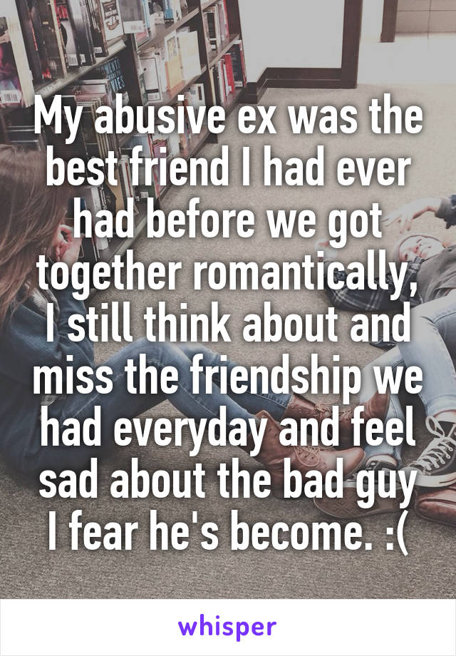 My abusive ex was the best friend I had ever had before we got together romantically, I still think about and miss the friendship we had everyday and feel sad about the bad guy I fear he's become. :(