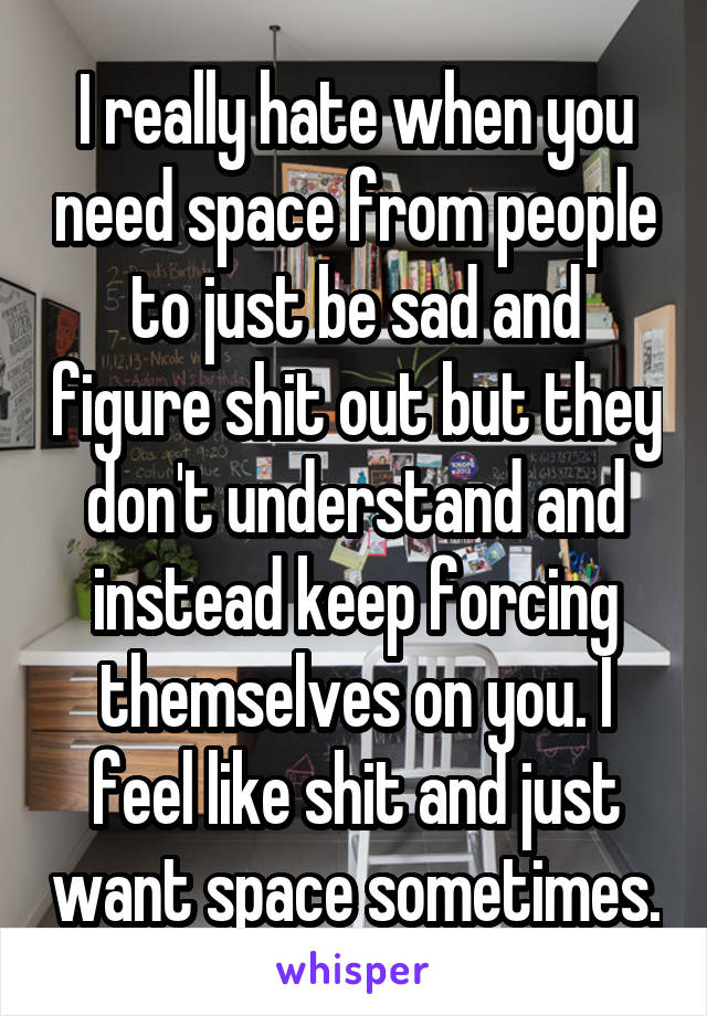 I really hate when you need space from people to just be sad and figure shit out but they don't understand and instead keep forcing themselves on you. I feel like shit and just want space sometimes.