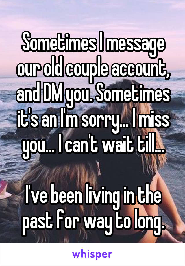 Sometimes I message our old couple account, and DM you. Sometimes it's an I'm sorry... I miss you... I can't wait till...

I've been living in the past for way to long.