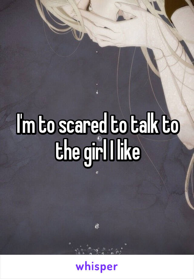 I'm to scared to talk to the girl I like