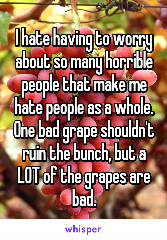 I hate having to worry about so many horrible people that make me hate people as a whole. One bad grape shouldn't ruin the bunch, but a LOT of the grapes are bad.