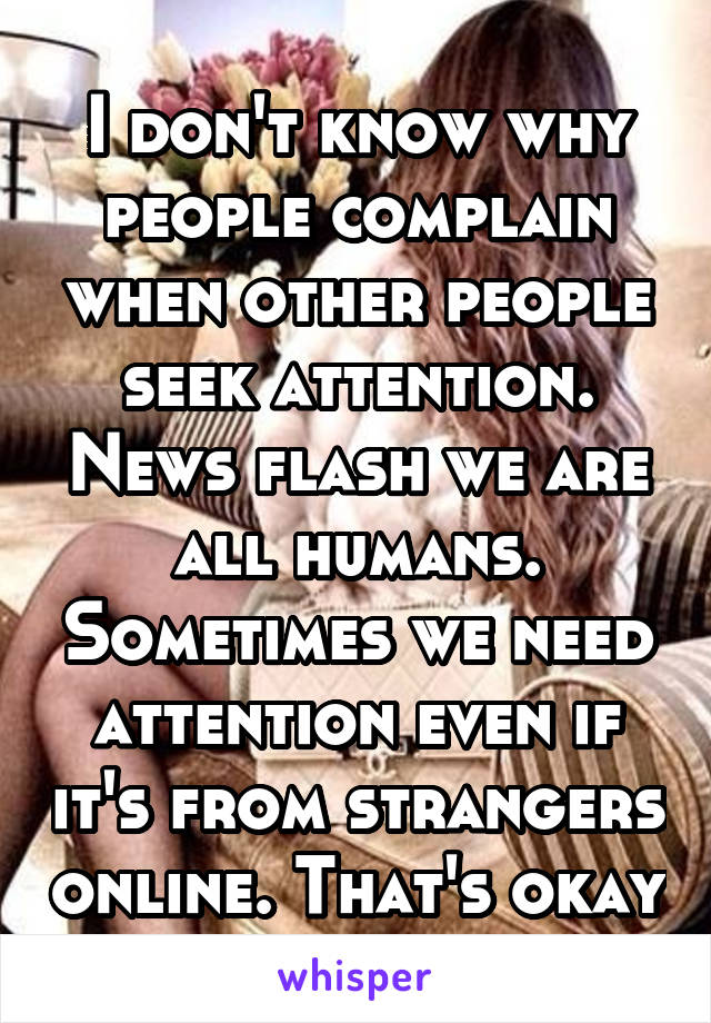 I don't know why people complain when other people seek attention. News flash we are all humans. Sometimes we need attention even if it's from strangers online. That's okay