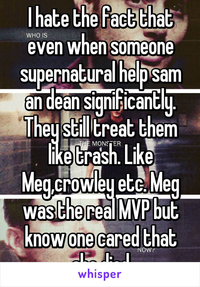 I hate the fact that even when someone supernatural help sam an dean significantly. They still treat them like trash. Like Meg,crowley etc. Meg was the real MVP but know one cared that she died