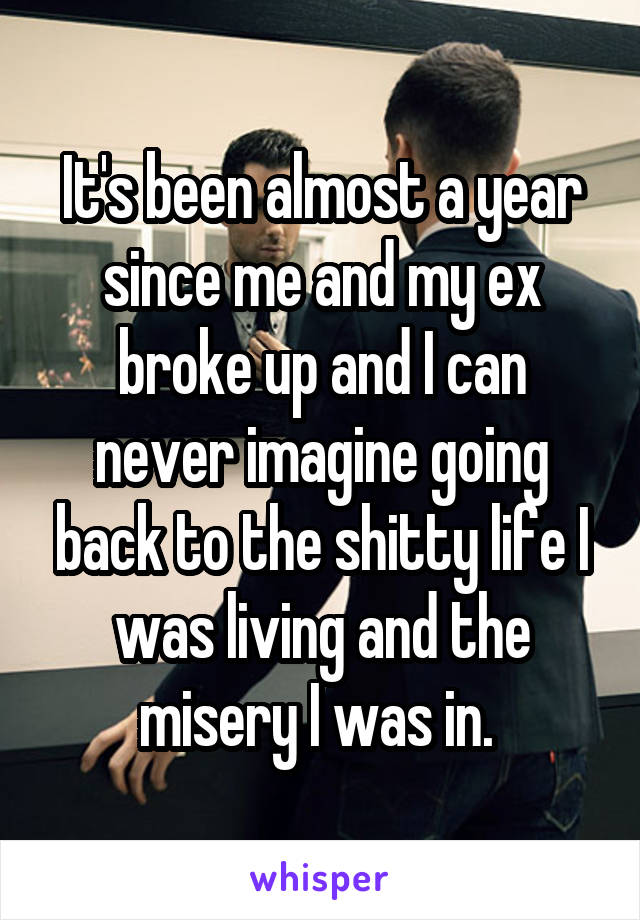 It's been almost a year since me and my ex broke up and I can never imagine going back to the shitty life I was living and the misery I was in. 