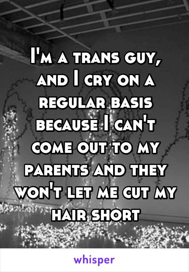 I'm a trans guy, and I cry on a regular basis because I can't come out to my parents and they won't let me cut my hair short