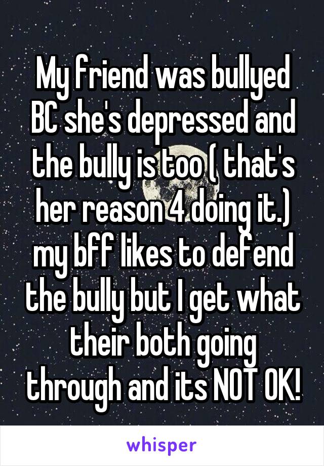 My friend was bullyed BC she's depressed and the bully is too ( that's her reason 4 doing it.) my bff likes to defend the bully but I get what their both going through and its NOT OK!