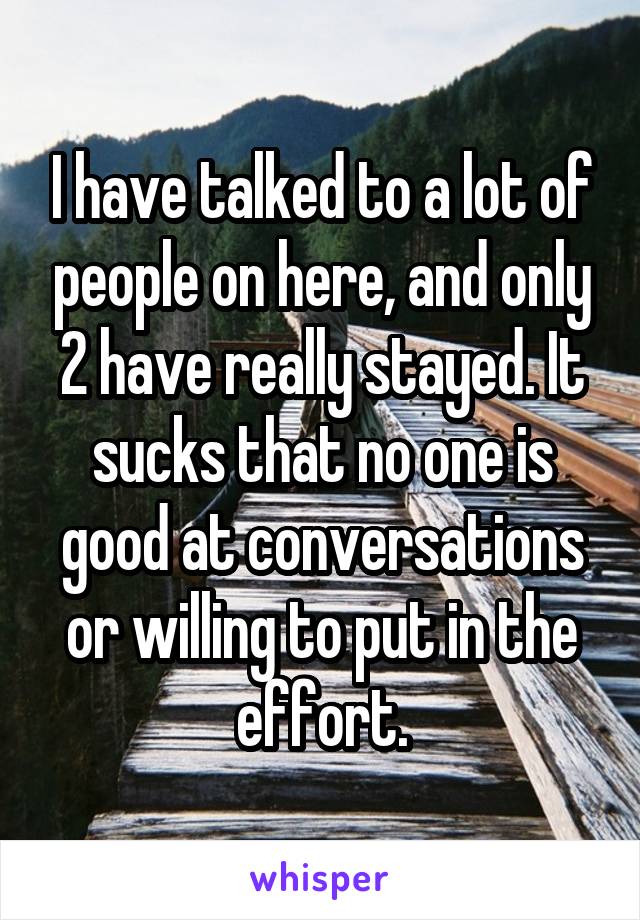 I have talked to a lot of people on here, and only 2 have really stayed. It sucks that no one is good at conversations or willing to put in the effort.