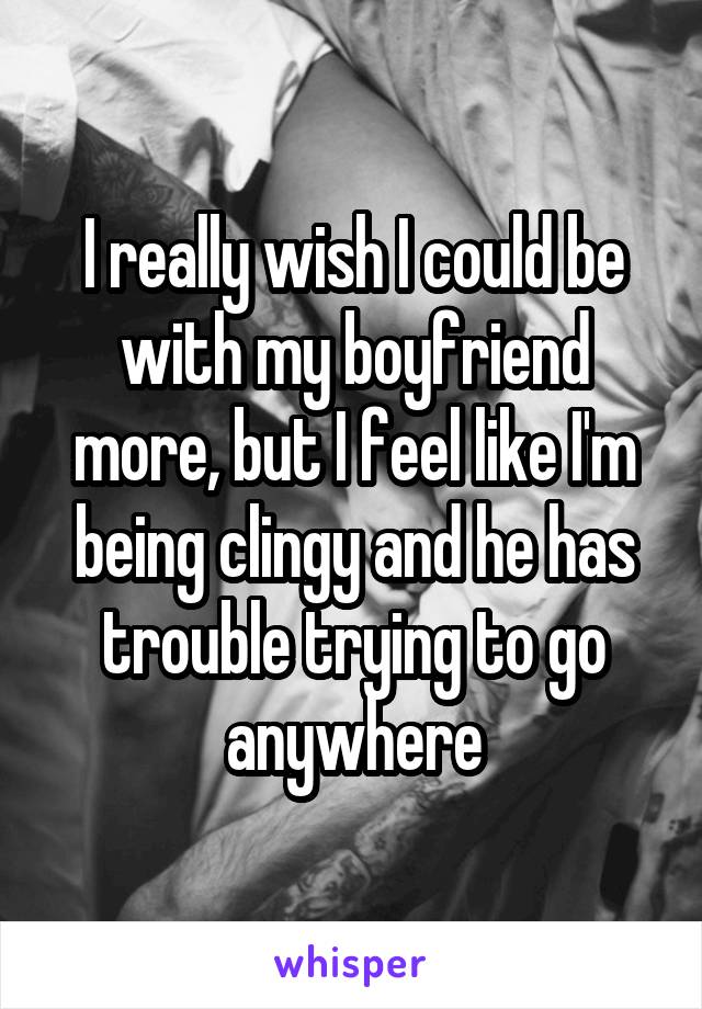 I really wish I could be with my boyfriend more, but I feel like I'm being clingy and he has trouble trying to go anywhere