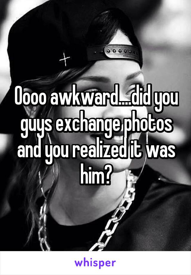 Oooo awkward....did you guys exchange photos and you realized it was him?