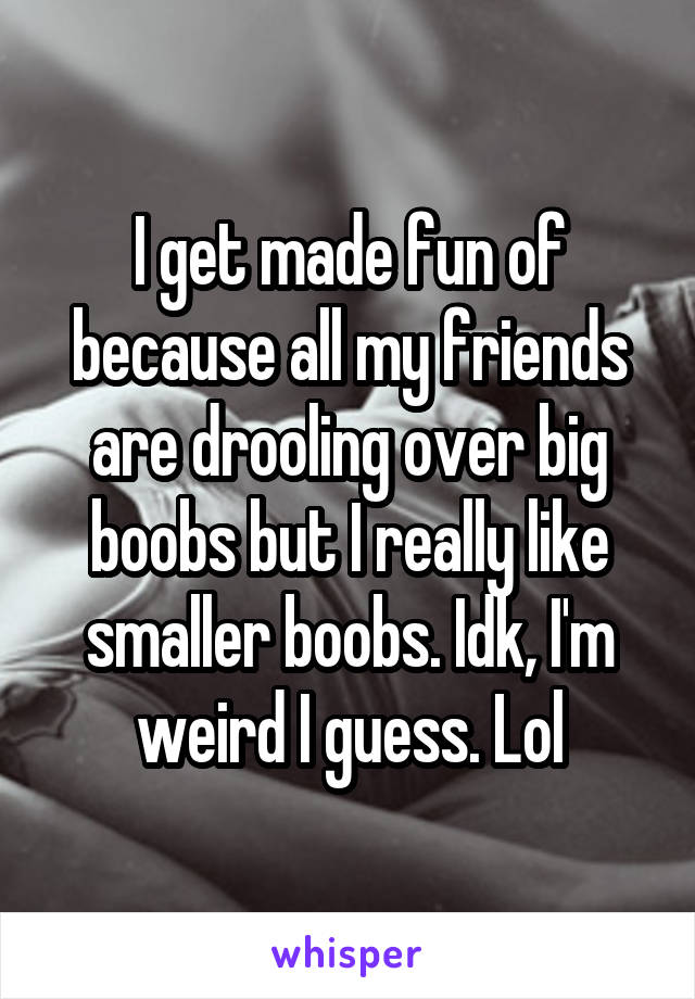 I get made fun of because all my friends are drooling over big boobs but I really like smaller boobs. Idk, I'm weird I guess. Lol