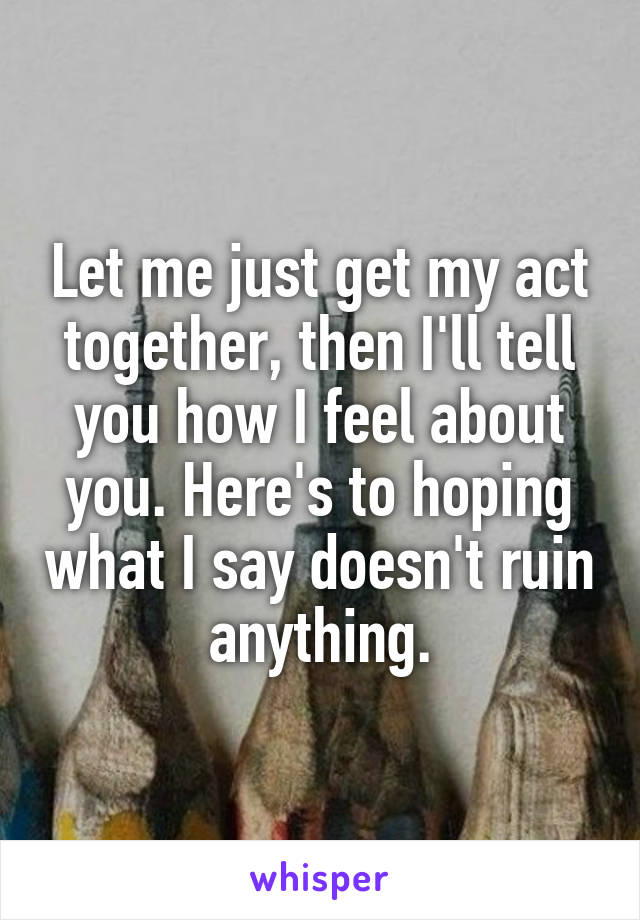 Let me just get my act together, then I'll tell you how I feel about you. Here's to hoping what I say doesn't ruin anything.