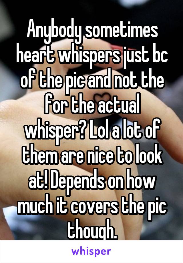 Anybody sometimes heart whispers just bc of the pic and not the for the actual whisper? Lol a lot of them are nice to look at! Depends on how much it covers the pic though.