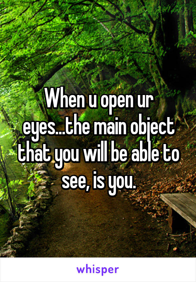 When u open ur eyes...the main object that you will be able to see, is you.