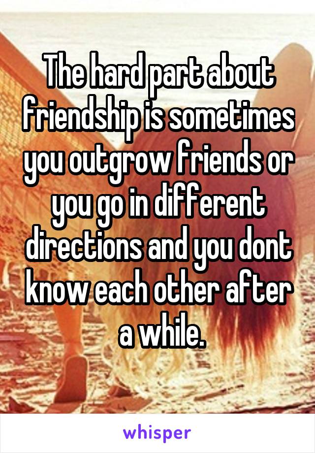 The hard part about friendship is sometimes you outgrow friends or you go in different directions and you dont know each other after
 a while.
