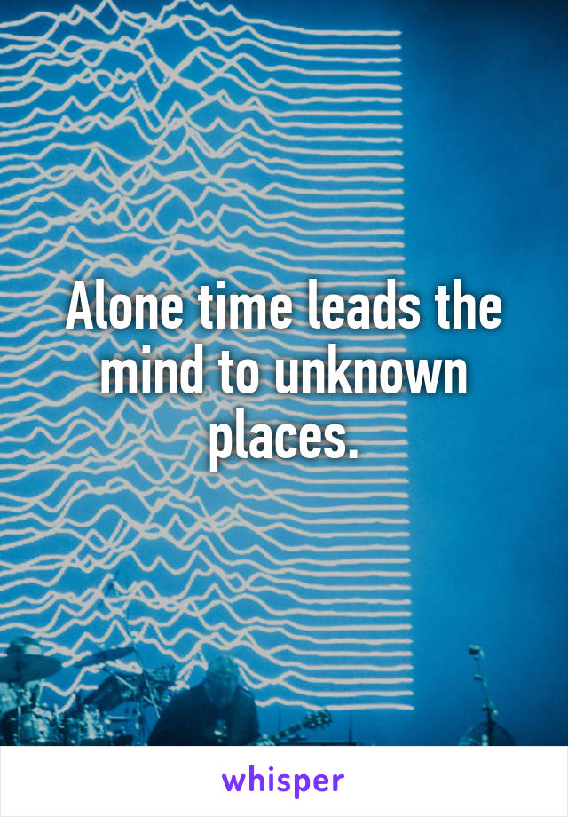 Alone time leads the mind to unknown places.
