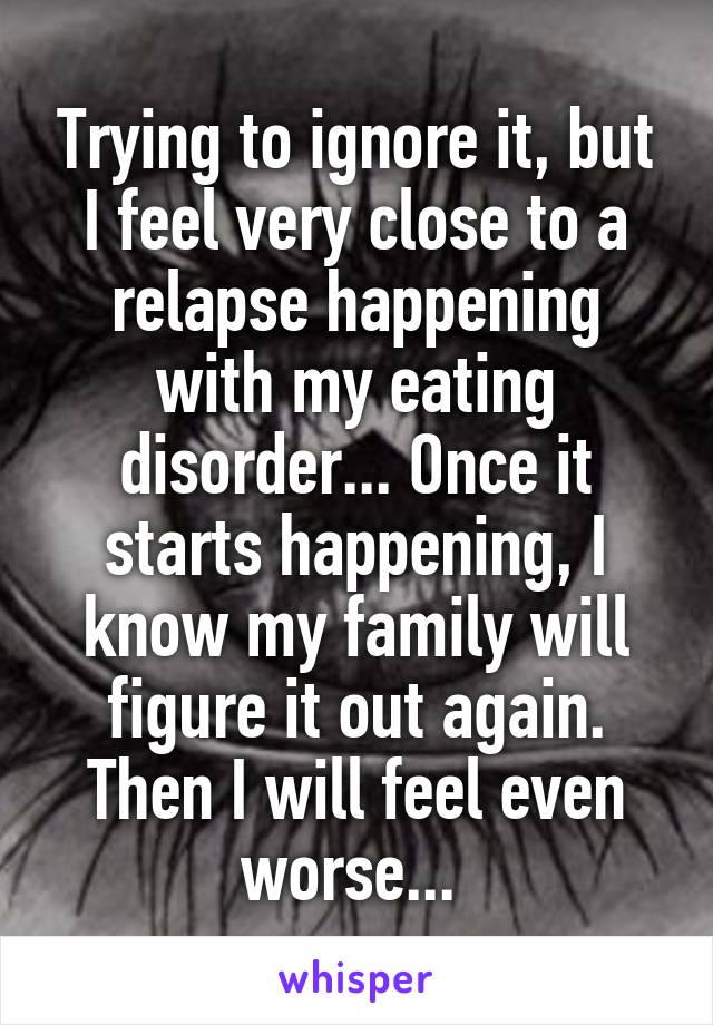 Trying to ignore it, but I feel very close to a relapse happening with my eating disorder... Once it starts happening, I know my family will figure it out again. Then I will feel even worse... 