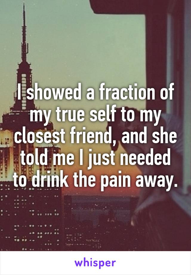 I showed a fraction of my true self to my closest friend, and she told me I just needed to drink the pain away.