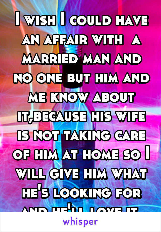 I wish I could have an affair with  a married man and no one but him and me know about it,because his wife is not taking care of him at home so I will give him what he's looking for and he'll love it.