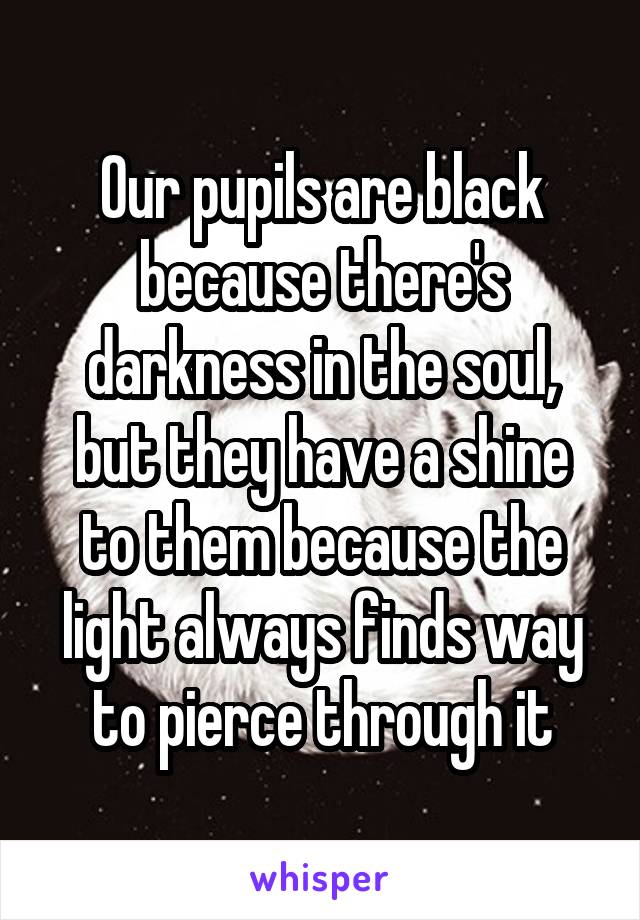 Our pupils are black because there's darkness in the soul, but they have a shine to them because the light always finds way to pierce through it