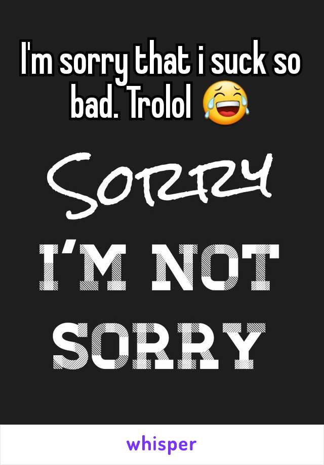 I'm sorry that i suck so bad. Trolol 😂