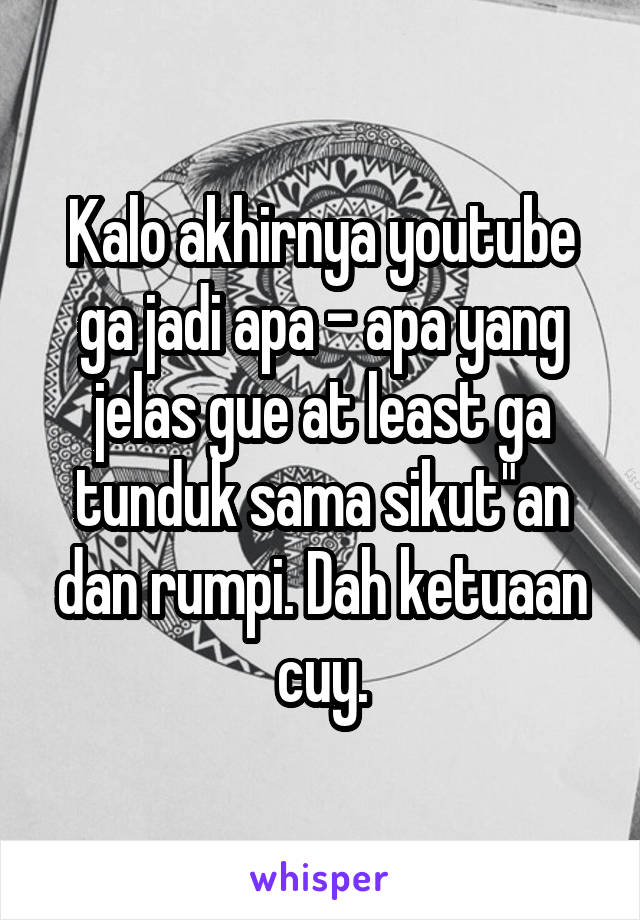 Kalo akhirnya youtube ga jadi apa - apa yang jelas gue at least ga tunduk sama sikut"an dan rumpi. Dah ketuaan cuy.