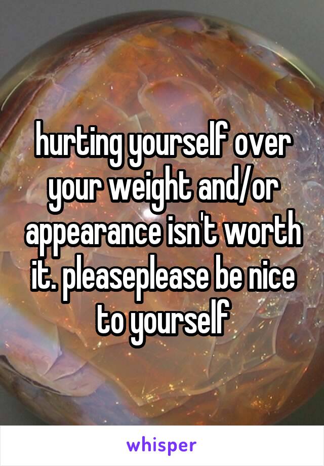 hurting yourself over your weight and/or appearance isn't worth it. pleaseplease be nice to yourself