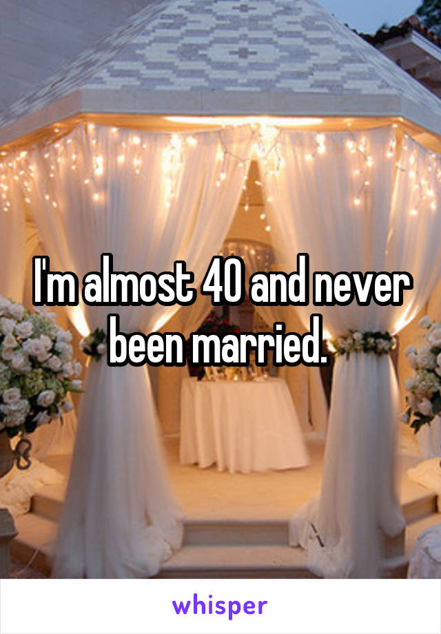 I'm almost 40 and never been married. 