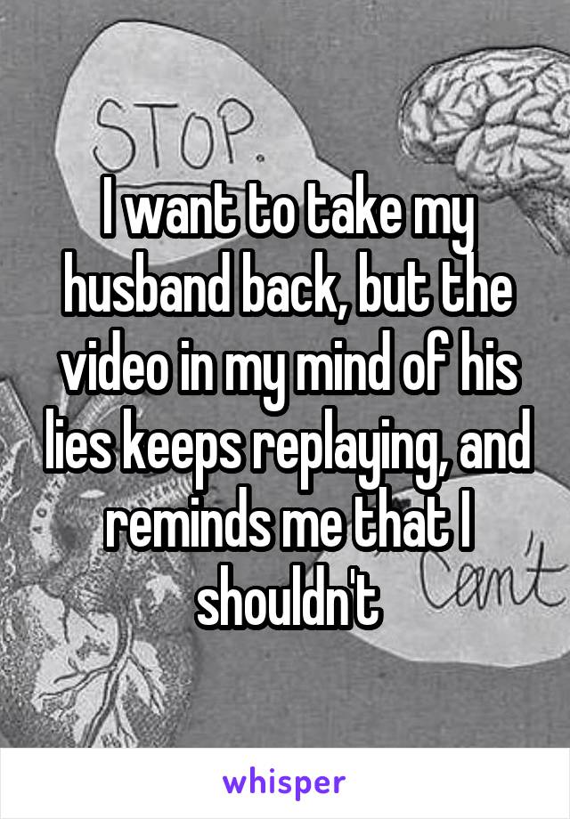 I want to take my husband back, but the video in my mind of his lies keeps replaying, and reminds me that I shouldn't