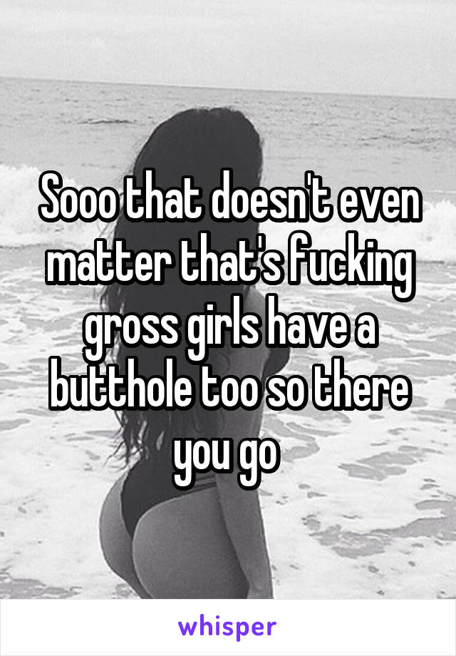 Sooo that doesn't even matter that's fucking gross girls have a butthole too so there you go 