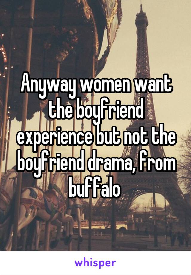 Anyway women want the boyfriend experience but not the boyfriend drama, from buffalo 