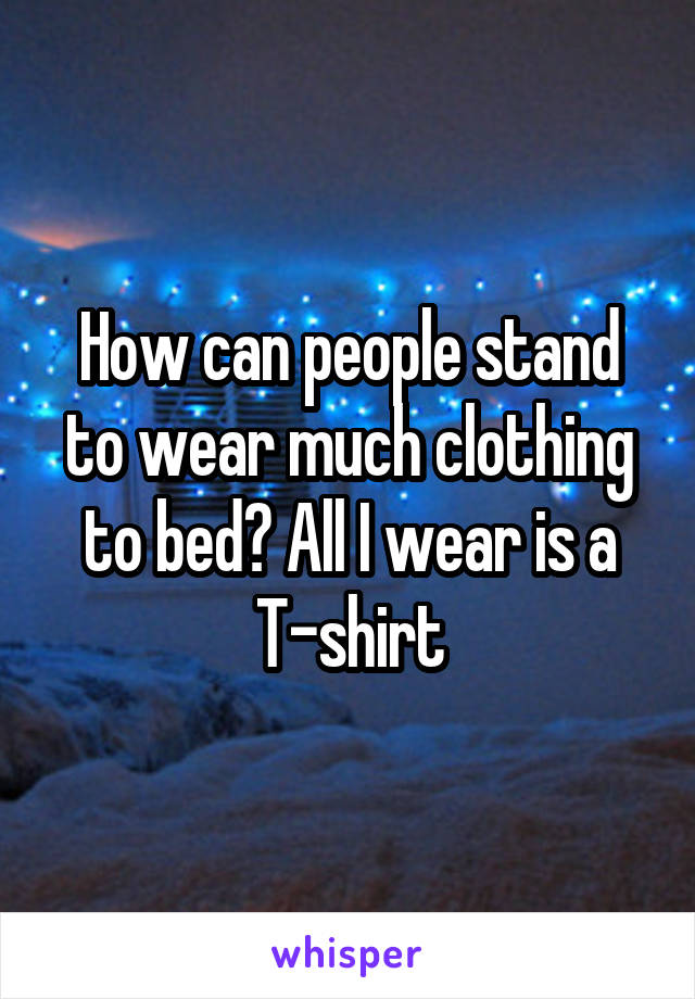 How can people stand to wear much clothing to bed? All I wear is a T-shirt