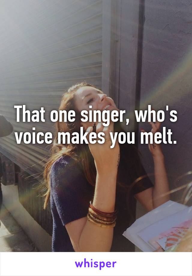 That one singer, who's voice makes you melt.
