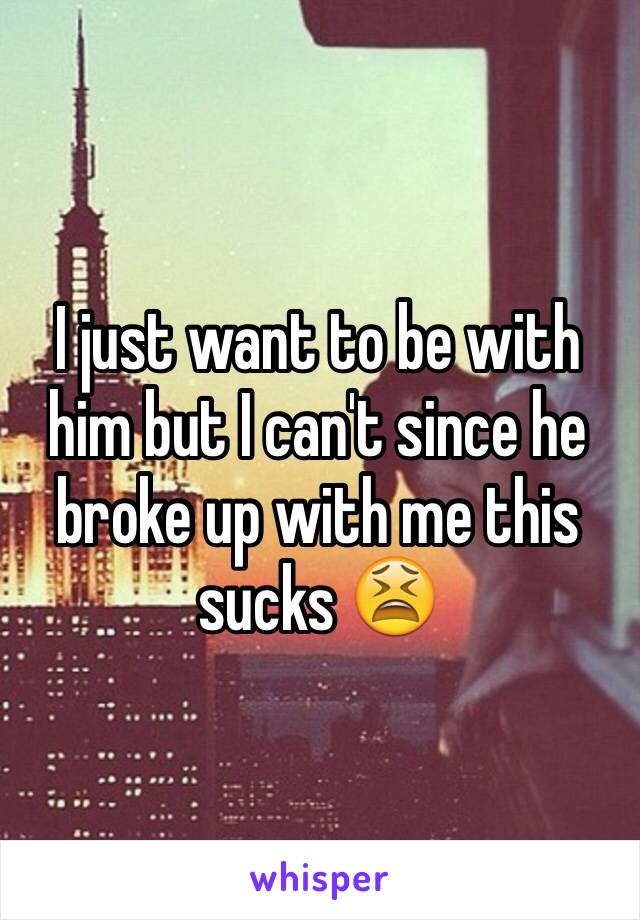 I just want to be with him but I can't since he broke up with me this sucks 😫