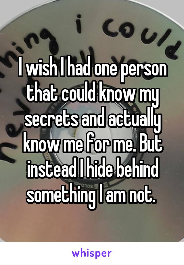 I wish I had one person that could know my secrets and actually know me for me. But instead I hide behind something I am not. 