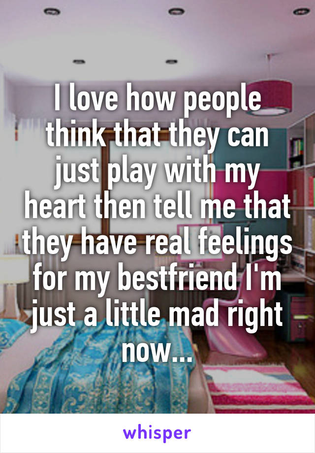 I love how people think that they can just play with my heart then tell me that they have real feelings for my bestfriend I'm just a little mad right now...