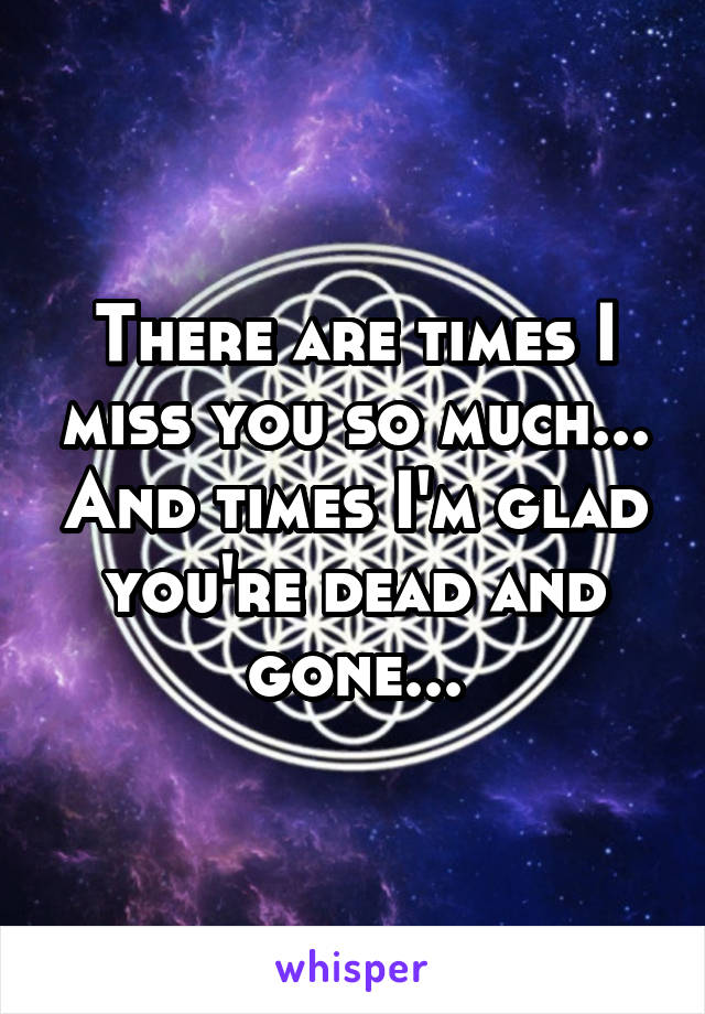 There are times I miss you so much... And times I'm glad you're dead and gone...