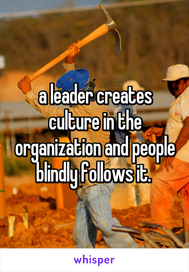 a leader creates culture in the organization and people blindly follows it. 