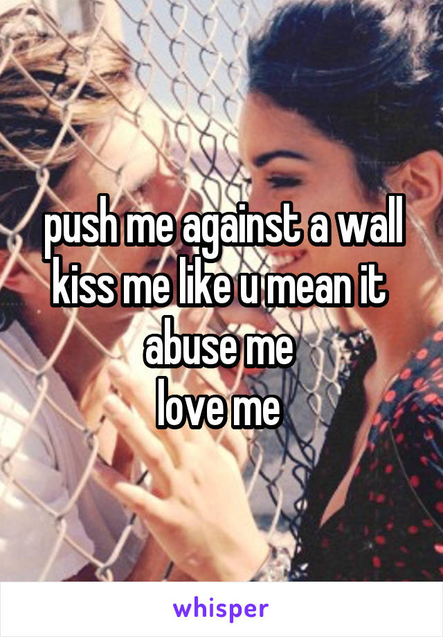 push me against a wall
kiss me like u mean it 
abuse me 
love me 