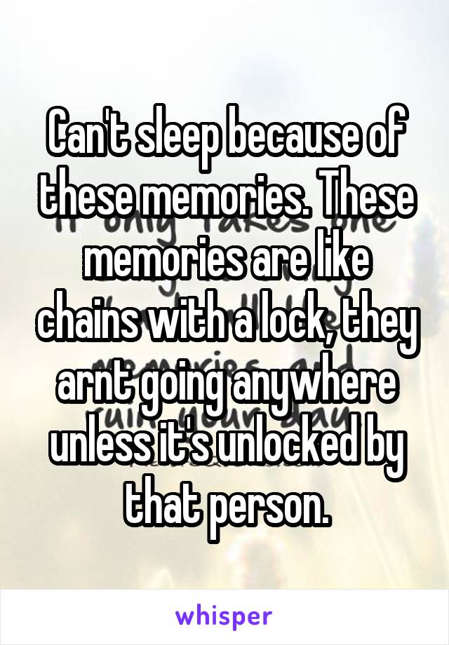 Can't sleep because of these memories. These memories are like chains with a lock, they arnt going anywhere unless it's unlocked by that person.