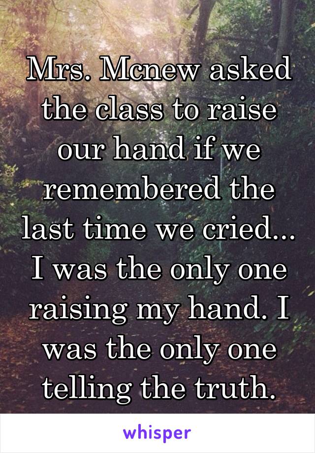 Mrs. Mcnew asked the class to raise our hand if we remembered the last time we cried... I was the only one raising my hand. I was the only one telling the truth.